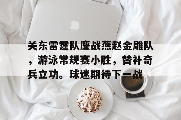 关东雷霆队鏖战燕赵金雕队，游泳常规赛小胜，替补奇兵立功。球迷期待下一战的简单介绍