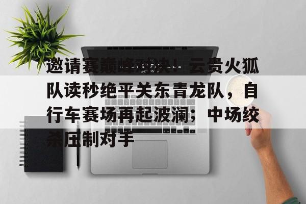 邀请赛巅峰对决！云贵火狐队读秒绝平关东青龙队，自行车赛场再起波澜；中场绞杀压制对手的简单介绍