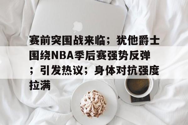 赛前突围战来临；犹他爵士围绕NBA季后赛强势反弹；引发热议；身体对抗强度拉满的简单介绍