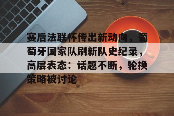 爱游戏-关于赛后法联杯传出新动向，葡萄牙国家队刷新队史纪录，高层表态：话题不断，轮换策略被讨论的信息