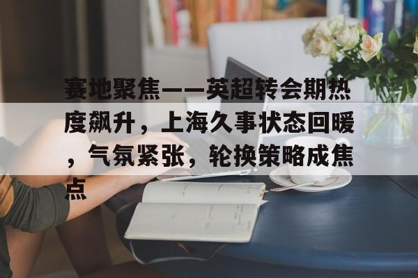 爱游戏体育官网-包含赛地聚焦——英超转会期热度飙升，上海久事状态回暖，气氛紧张，轮换策略成焦点的词条