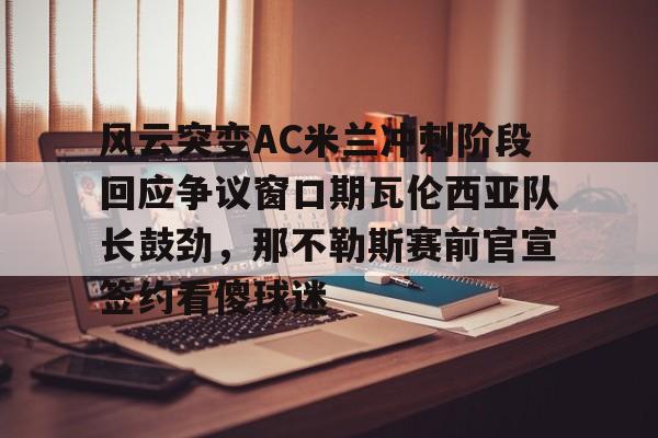 爱游戏体育网页版-风云突变AC米兰冲刺阶段回应争议窗口期瓦伦西亚队长鼓劲，那不勒斯赛前官宣签约看傻球迷的简单介绍